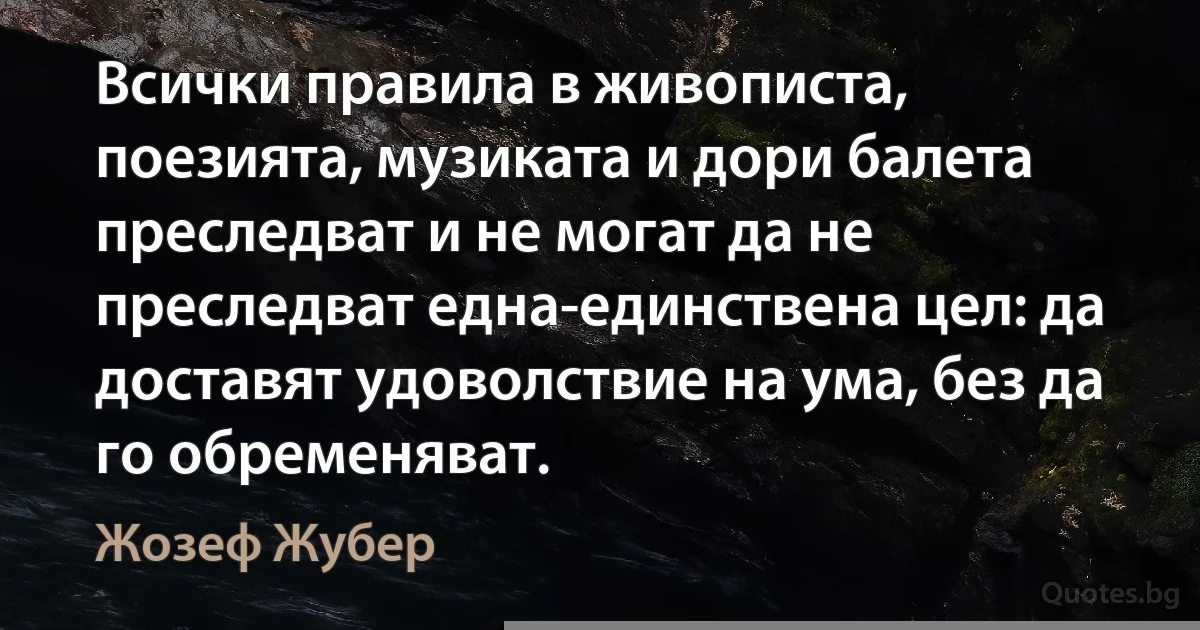 Всички правила в живописта, поезията, музиката и дори балета преследват и не могат да не преследват една-единствена цел: да доставят удоволствие на ума, без да го обременяват. (Жозеф Жубер)