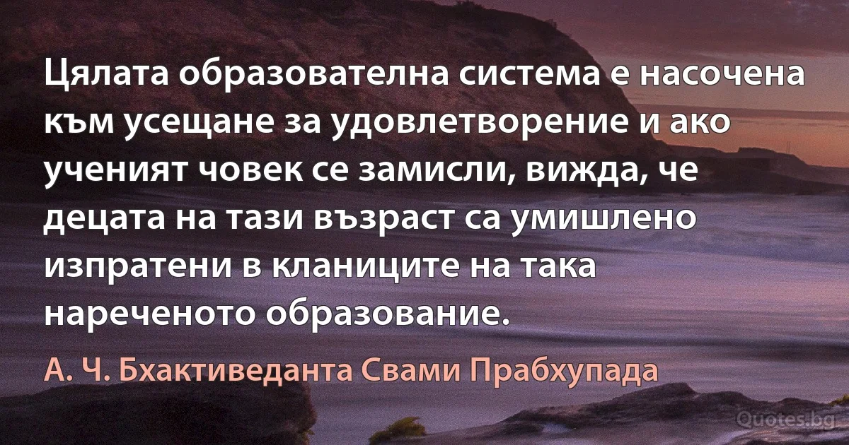 Цялата образователна система е насочена към усещане за удовлетворение и ако ученият човек се замисли, вижда, че децата на тази възраст са умишлено изпратени в кланиците на така нареченото образование. (А. Ч. Бхактиведанта Свами Прабхупада)