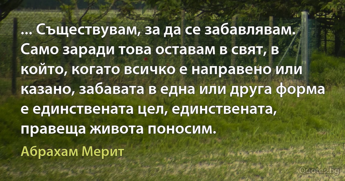 ... Съществувам, за да се забавлявам. Само заради това оставам в свят, в който, когато всичко е направено или казано, забавата в една или друга форма е единствената цел, единствената, правеща живота поносим. (Абрахам Мерит)