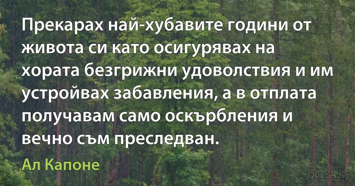 Прекарах най-хубавите години от живота си като осигурявах на хората безгрижни удоволствия и им устройвах забавления, а в отплата получавам само оскърбления и вечно съм преследван. (Ал Капоне)