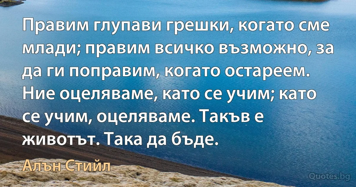 Правим глупави грешки, когато сме млади; правим всичко възможно, за да ги поправим, когато остареем. Ние оцеляваме, като се учим; като се учим, оцеляваме. Такъв е животът. Така да бъде. (Алън Стийл)