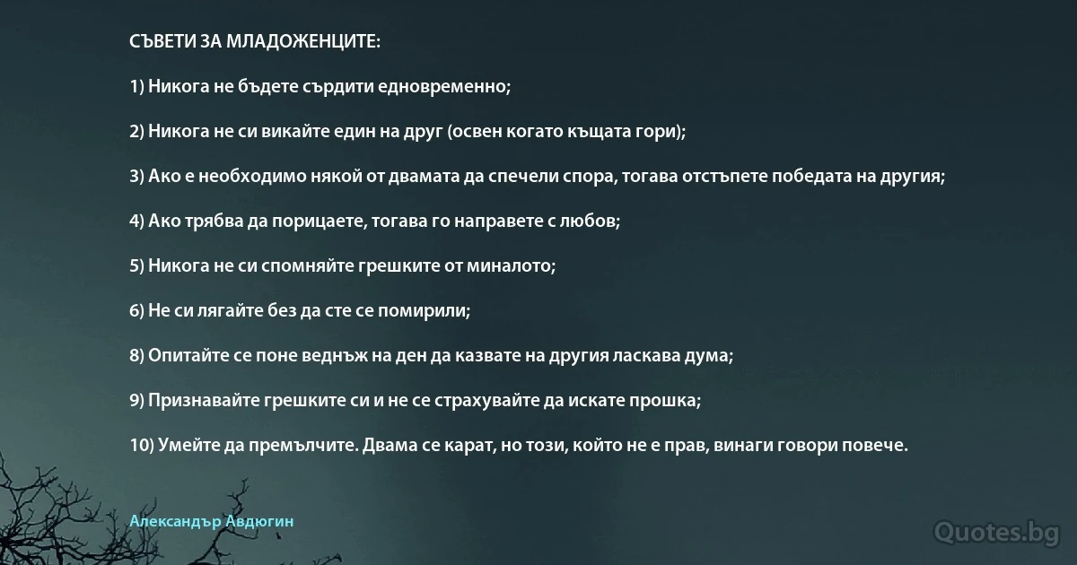 СЪВЕТИ ЗА МЛАДОЖЕНЦИТЕ:

1) Никога не бъдете сърдити едновременно;

2) Никога не си викайте един на друг (освен когато къщата гори);

3) Ако е необходимо някой от двамата да спечели спора, тогава отстъпете победата на другия;

4) Ако трябва да порицаете, тогава го направете с любов;

5) Никога не си спомняйте грешките от миналото;

6) Не си лягайте без да сте се помирили;

8) Опитайте се поне веднъж на ден да казвате на другия ласкава дума;

9) Признавайте грешките си и не се страхувайте да искате прошка;

10) Умейте да премълчите. Двама се карат, но този, който не е прав, винаги говори повече. (Александър Авдюгин)