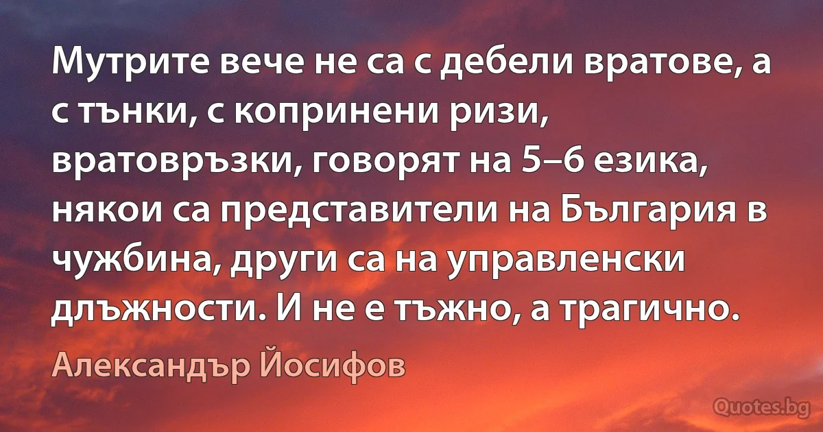 Мутрите вече не са с дебели вратове, а с тънки, с копринени ризи, вратовръзки, говорят на 5–6 езика, някои са представители на България в чужбина, други са на управленски длъжности. И не е тъжно, а трагично. (Александър Йосифов)