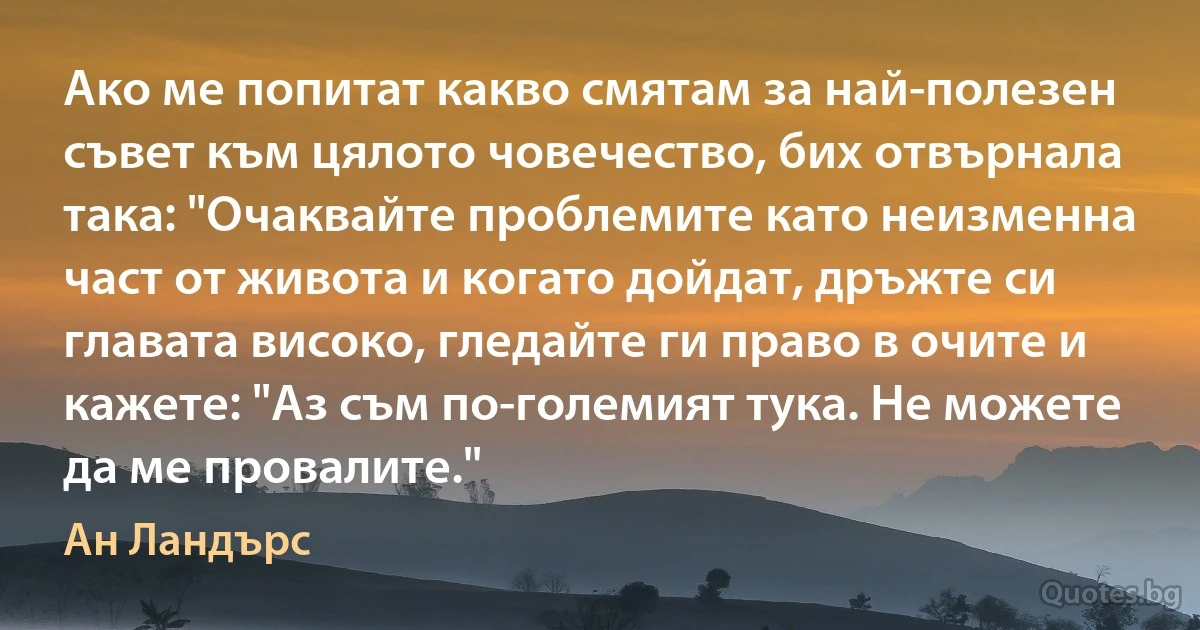 Ако ме попитат какво смятам за най-полезен съвет към цялото човечество, бих отвърнала така: "Очаквайте проблемите като неизменна част от живота и когато дойдат, дръжте си главата високо, гледайте ги право в очите и кажете: "Аз съм по-големият тука. Не можете да ме провалите." (Ан Ландърс)