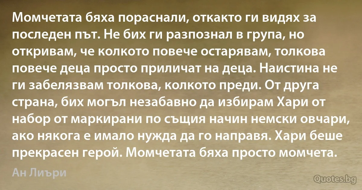 Момчетата бяха пораснали, откакто ги видях за последен път. Не бих ги разпознал в група, но откривам, че колкото повече остарявам, толкова повече деца просто приличат на деца. Наистина не ги забелязвам толкова, колкото преди. От друга страна, бих могъл незабавно да избирам Хари от набор от маркирани по същия начин немски овчари, ако някога е имало нужда да го направя. Хари беше прекрасен герой. Момчетата бяха просто момчета. (Ан Лиъри)