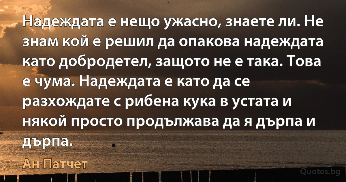 Надеждата е нещо ужасно, знаете ли. Не знам кой е решил да опакова надеждата като добродетел, защото не е така. Това е чума. Надеждата е като да се разхождате с рибена кука в устата и някой просто продължава да я дърпа и дърпа. (Ан Патчет)