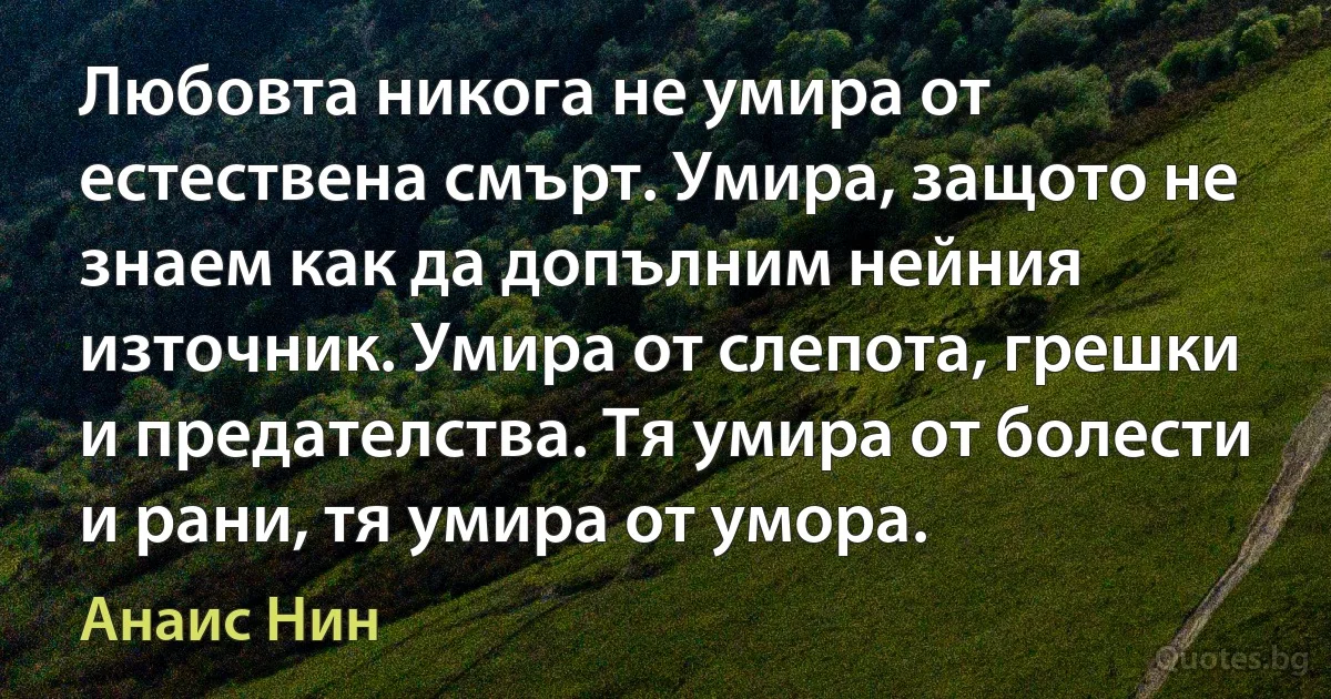 Любовта никога не умира от естествена смърт. Умира, защото не знаем как да допълним нейния източник. Умира от слепота, грешки и предателства. Тя умира от болести и рани, тя умира от умора. (Анаис Нин)