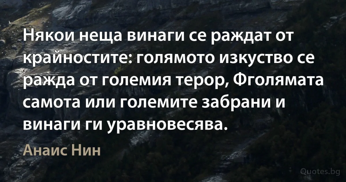 Някои неща винаги се раждат от крайностите: голямото изкуство се ражда от големия терор, Фголямата самота или големите забрани и винаги ги уравновесява. (Анаис Нин)