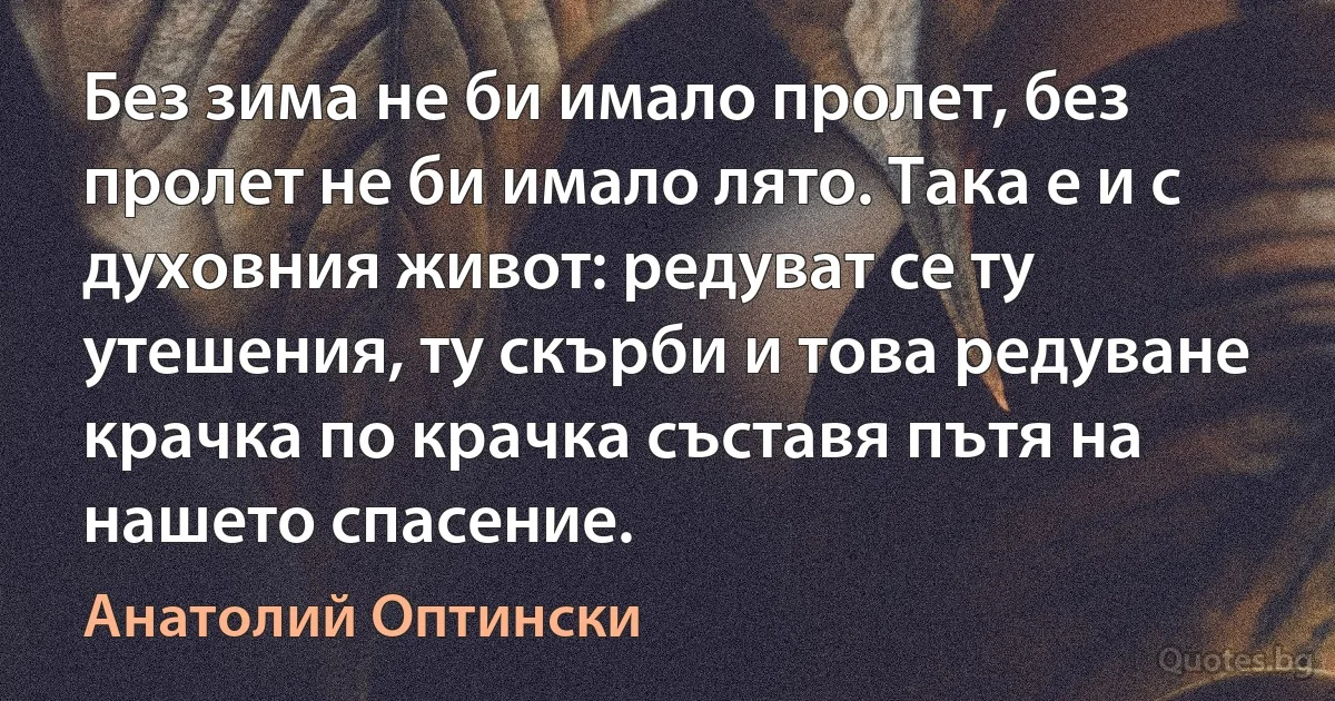 Без зима не би имало пролет, без пролет не би имало лято. Така е и с духовния живот: редуват се ту утешения, ту скърби и това редуване крачка по крачка съставя пътя на нашето спасение. (Анатолий Оптински)