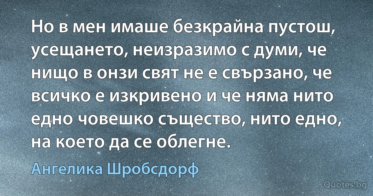 Но в мен имаше безкрайна пустош, усещането, неизразимо с думи, че нищо в онзи свят не е свързано, че всичко е изкривено и че няма нито едно човешко същество, нито едно, на което да се облегне. (Ангелика Шробсдорф)