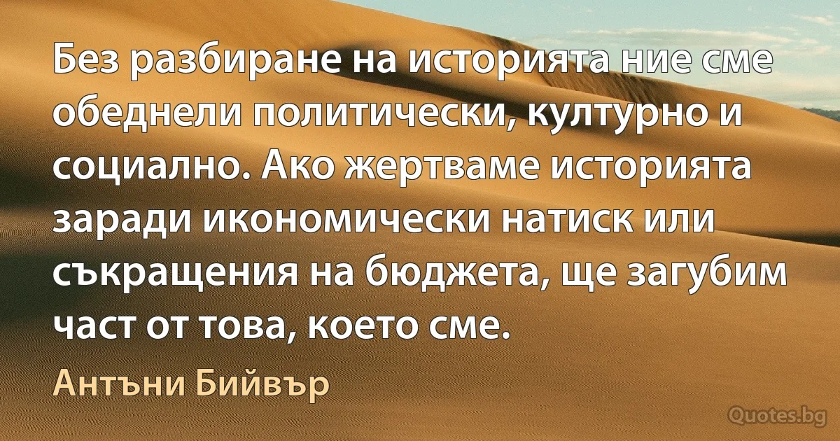 Без разбиране на историята ние сме обеднели политически, културно и социално. Ако жертваме историята заради икономически натиск или съкращения на бюджета, ще загубим част от това, което сме. (Антъни Бийвър)