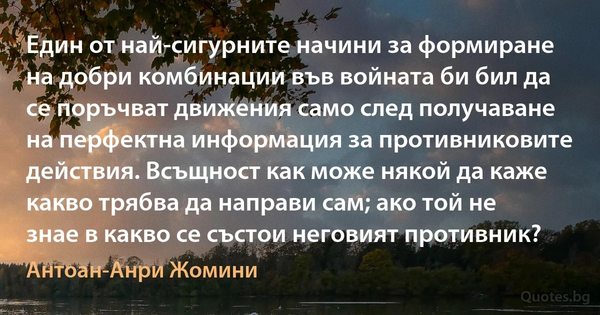 Един от най-сигурните начини за формиране на добри комбинации във войната би бил да се поръчват движения само след получаване на перфектна информация за противниковите действия. Всъщност как може някой да каже какво трябва да направи сам; ако той не знае в какво се състои неговият противник? (Антоан-Анри Жомини)