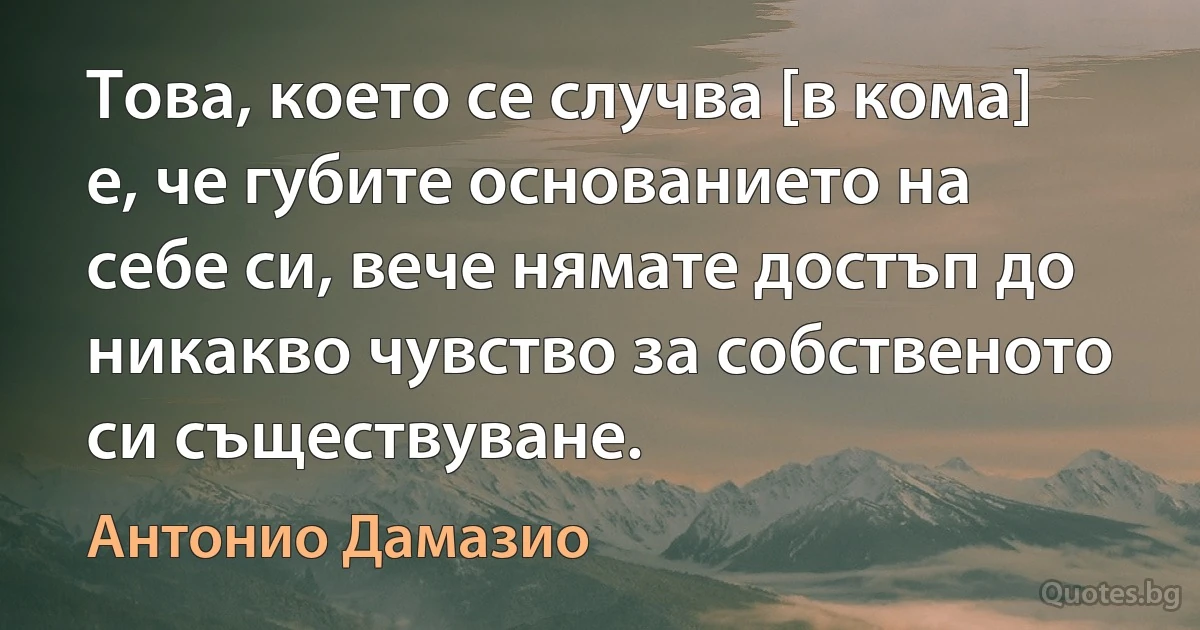 Това, което се случва [в кома] е, че губите основанието на себе си, вече нямате достъп до никакво чувство за собственото си съществуване. (Антонио Дамазио)