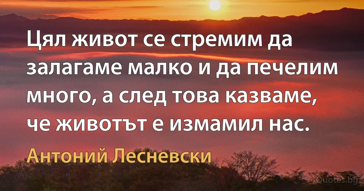 Цял живот се стремим да залагаме малко и да печелим много, а след това казваме, че животът е измамил нас. (Антоний Лесневски)