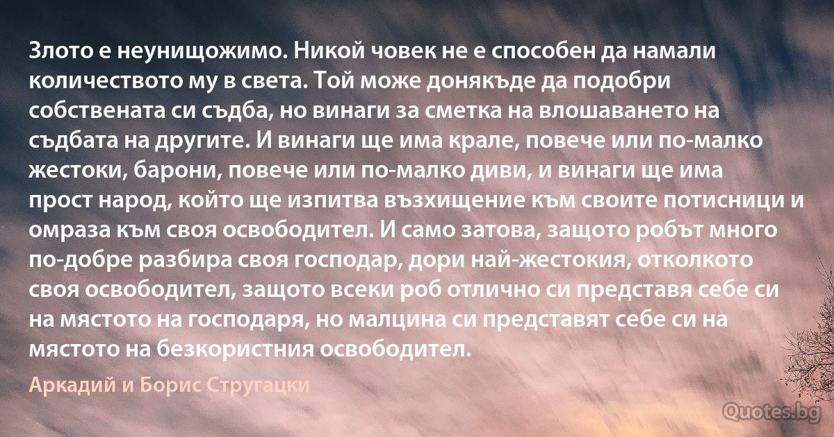 Злото е неунищожимо. Никой човек не е способен да намали количеството му в света. Той може донякъде да подобри собствената си съдба, но винаги за сметка на влошаването на съдбата на другите. И винаги ще има крале, повече или по-малко жестоки, барони, повече или по-малко диви, и винаги ще има прост народ, който ще изпитва възхищение към своите потисници и омраза към своя освободител. И само затова, защото робът много по-добре разбира своя господар, дори най-жестокия, отколкото своя освободител, защото всеки роб отлично си представя себе си на мястото на господаря, но малцина си представят себе си на мястото на безкористния освободител. (Аркадий и Борис Стругацки)