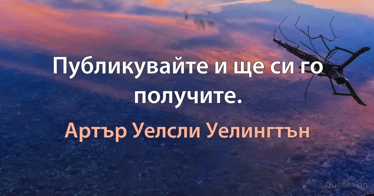 Публикувайте и ще си го получите. (Артър Уелсли Уелингтън)