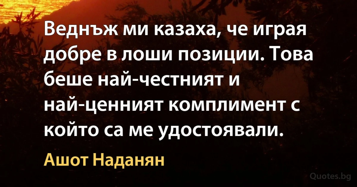 Веднъж ми казаха, че играя добре в лоши позиции. Това беше най-честният и най-ценният комплимент с който са ме удостоявали. (Ашот Наданян)