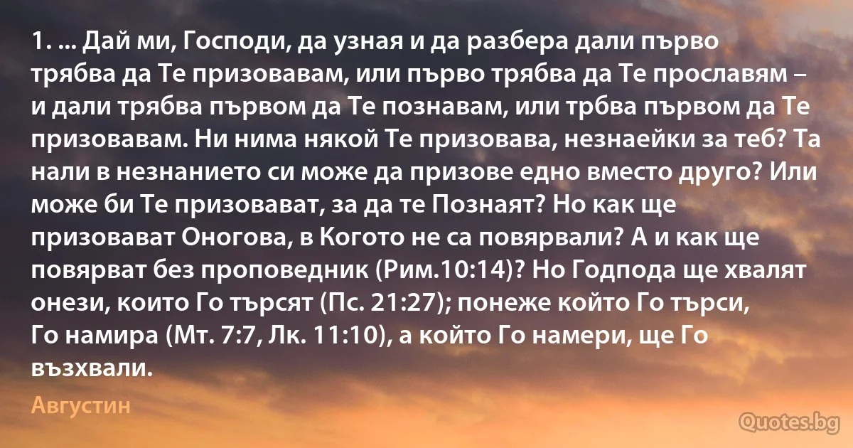 1. ... Дай ми, Господи, да узная и да разбера дали първо трябва да Те призовавам, или първо трябва да Те прославям – и дали трябва първом да Те познавам, или трбва първом да Те призовавам. Ни нима някой Те призовава, незнаейки за теб? Та нали в незнанието си може да призове едно вместо друго? Или може би Те призовават, за да те Познаят? Но как ще призовават Оногова, в Когото не са повярвали? А и как ще повярват без проповедник (Рим.10:14)? Но Годпода ще хвалят онези, които Го търсят (Пс. 21:27); понеже който Го търси, Го намира (Мт. 7:7, Лк. 11:10), а който Го намери, ще Го възхвали. (Августин)