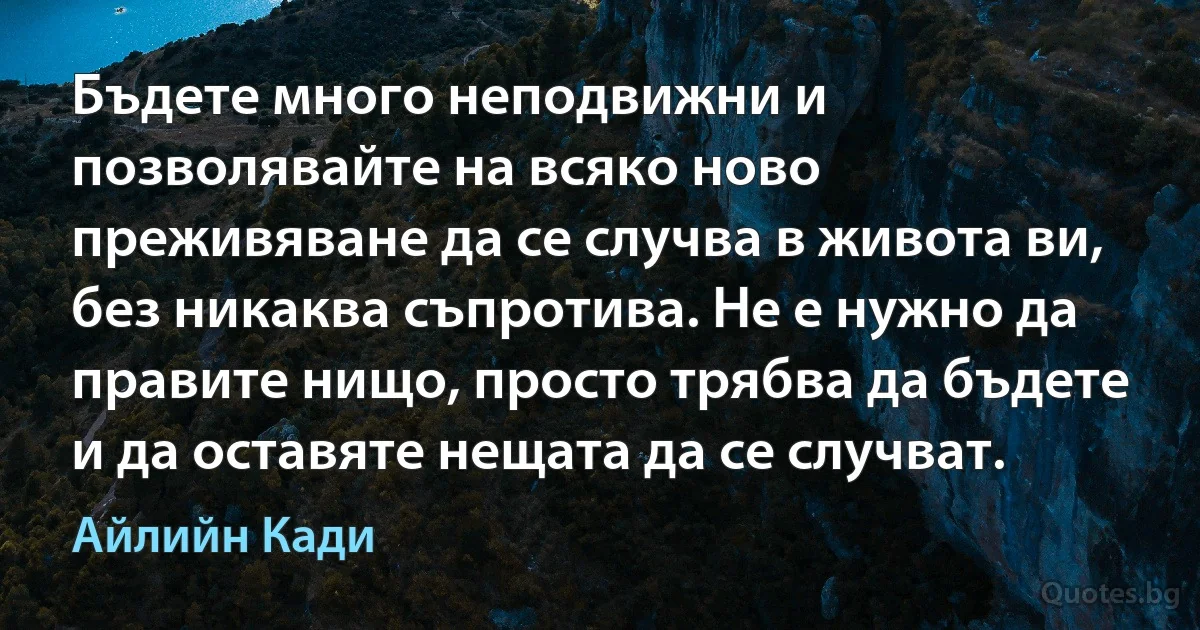 Бъдете много неподвижни и позволявайте на всяко ново преживяване да се случва в живота ви, без никаква съпротива. Не е нужно да правите нищо, просто трябва да бъдете и да оставяте нещата да се случват. (Айлийн Кади)