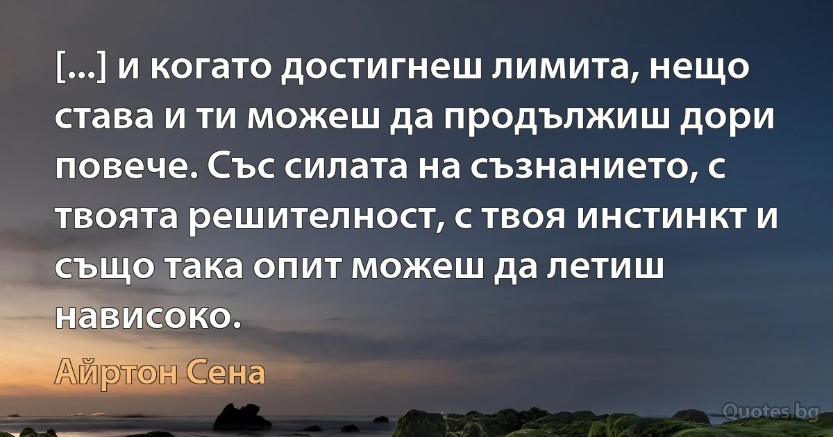 [...] и когато достигнеш лимита, нещо става и ти можеш да продължиш дори повече. Със силата на съзнанието, с твоята решителност, с твоя инстинкт и също така опит можеш да летиш нависоко. (Айртон Сена)