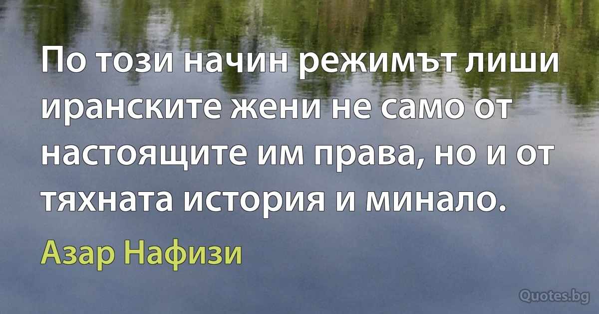 По този начин режимът лиши иранските жени не само от настоящите им права, но и от тяхната история и минало. (Азар Нафизи)