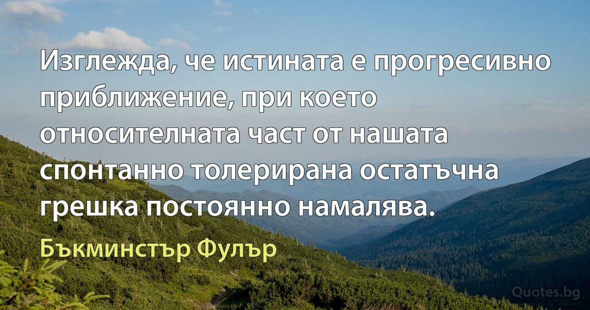 Изглежда, че истината е прогресивно приближение, при което относителната част от нашата спонтанно толерирана остатъчна грешка постоянно намалява. (Бъкминстър Фулър)