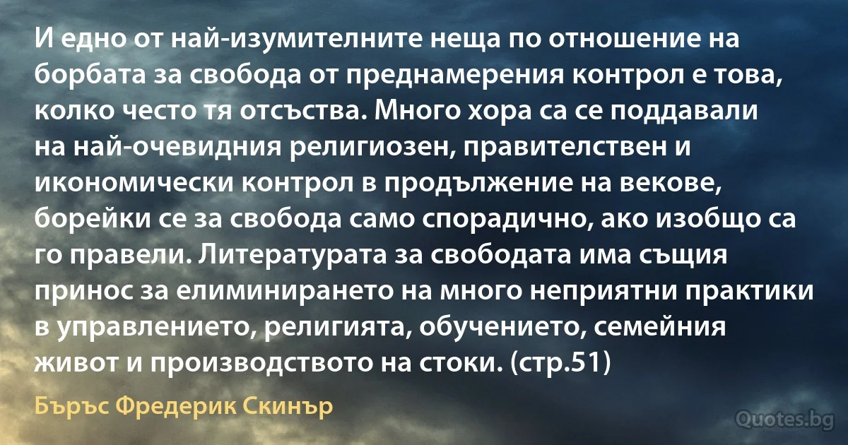 И едно от най-изумителните неща по отношение на борбата за свобода от преднамерения контрол е това, колко често тя отсъства. Много хора са се поддавали на най-очевидния религиозен, правителствен и икономически контрол в продължение на векове, борейки се за свобода само спорадично, ако изобщо са го правели. Литературата за свободата има същия принос за елиминирането на много неприятни практики в управлението, религията, обучението, семейния живот и производството на стоки. (стр.51) (Бъръс Фредерик Скинър)