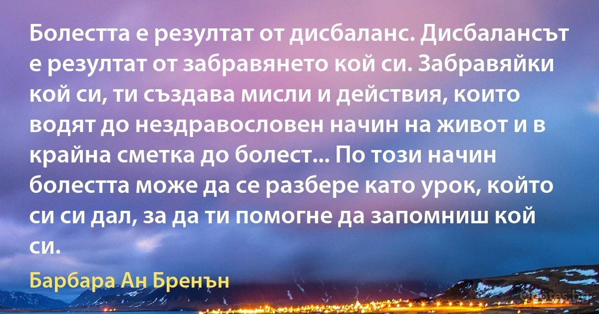 Болестта е резултат от дисбаланс. Дисбалансът е резултат от забравянето кой си. Забравяйки кой си, ти създава мисли и действия, които водят до нездравословен начин на живот и в крайна сметка до болест... По този начин болестта може да се разбере като урок, който си си дал, за да ти помогне да запомниш кой си. (Барбара Ан Бренън)