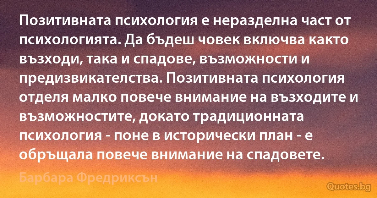 Позитивната психология е неразделна част от психологията. Да бъдеш човек включва както възходи, така и спадове, възможности и предизвикателства. Позитивната психология отделя малко повече внимание на възходите и възможностите, докато традиционната психология - поне в исторически план - е обръщала повече внимание на спадовете. (Барбара Фредриксън)