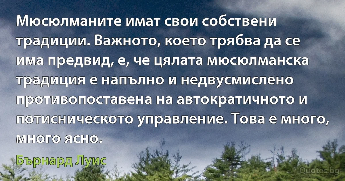 Мюсюлманите имат свои собствени традиции. Важното, което трябва да се има предвид, е, че цялата мюсюлманска традиция е напълно и недвусмислено противопоставена на автократичното и потисническото управление. Това е много, много ясно. (Бърнард Луис)