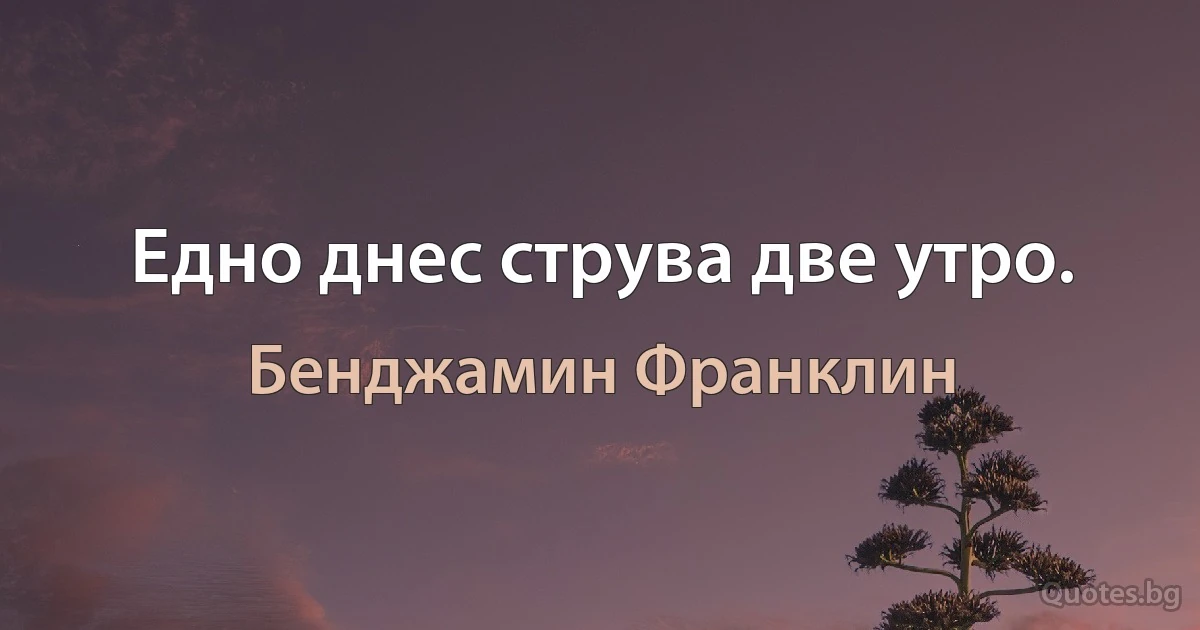 Едно днес струва две утро. (Бенджамин Франклин)