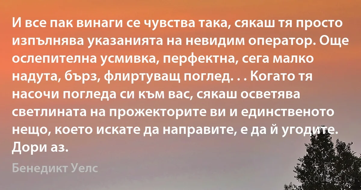 И все пак винаги се чувства така, сякаш тя просто изпълнява указанията на невидим оператор. Още ослепителна усмивка, перфектна, сега малко надута, бърз, флиртуващ поглед. . . Когато тя насочи погледа си към вас, сякаш осветява светлината на прожекторите ви и единственото нещо, което искате да направите, е да й угодите. Дори аз. (Бенедикт Уелс)