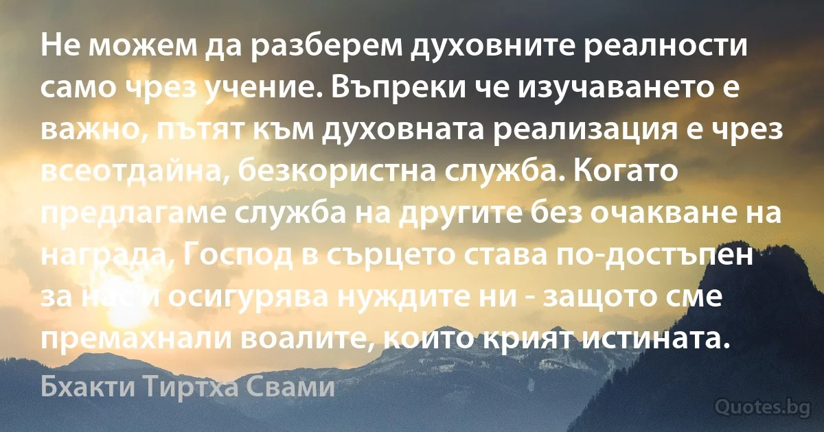 Не можем да разберем духовните реалности само чрез учение. Въпреки че изучаването е важно, пътят към духовната реализация е чрез всеотдайна, безкористна служба. Когато предлагаме служба на другите без очакване на награда, Господ в сърцето става по-достъпен за нас и осигурява нуждите ни - защото сме премахнали воалите, които крият истината. (Бхакти Тиртха Свами)