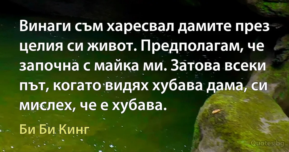 Винаги съм харесвал дамите през целия си живот. Предполагам, че започна с майка ми. Затова всеки път, когато видях хубава дама, си мислех, че е хубава. (Би Би Кинг)