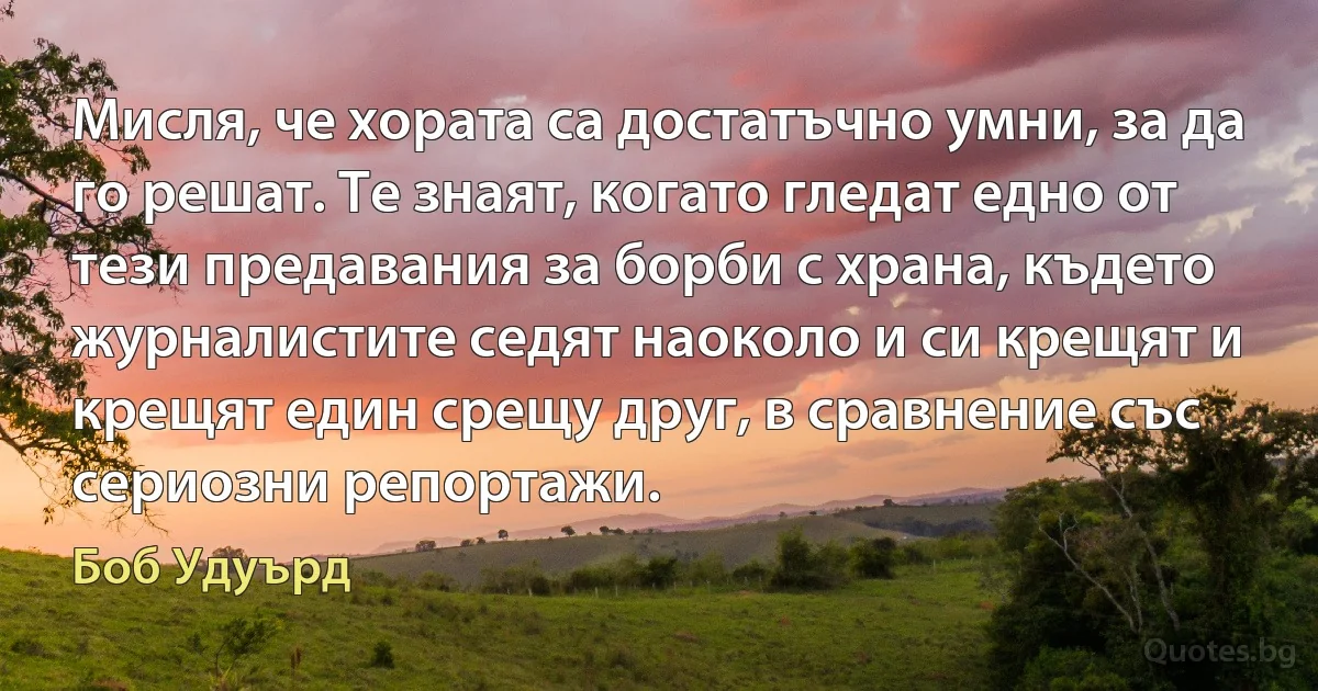 Мисля, че хората са достатъчно умни, за да го решат. Те знаят, когато гледат едно от тези предавания за борби с храна, където журналистите седят наоколо и си крещят и крещят един срещу друг, в сравнение със сериозни репортажи. (Боб Удуърд)