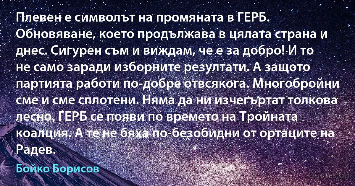 Плевен е символът на промяната в ГЕРБ. Обновяване, което продължава в цялата страна и днес. Сигурен съм и виждам, че е за добро! И то не само заради изборните резултати. А защото партията работи по-добре отвсякога. Многобройни сме и сме сплотени. Няма да ни изчегъртат толкова лесно. ГЕРБ се появи по времето на Tройната коалция. А те не бяха по-безобидни от ортаците на Радев. (Бойко Борисов)