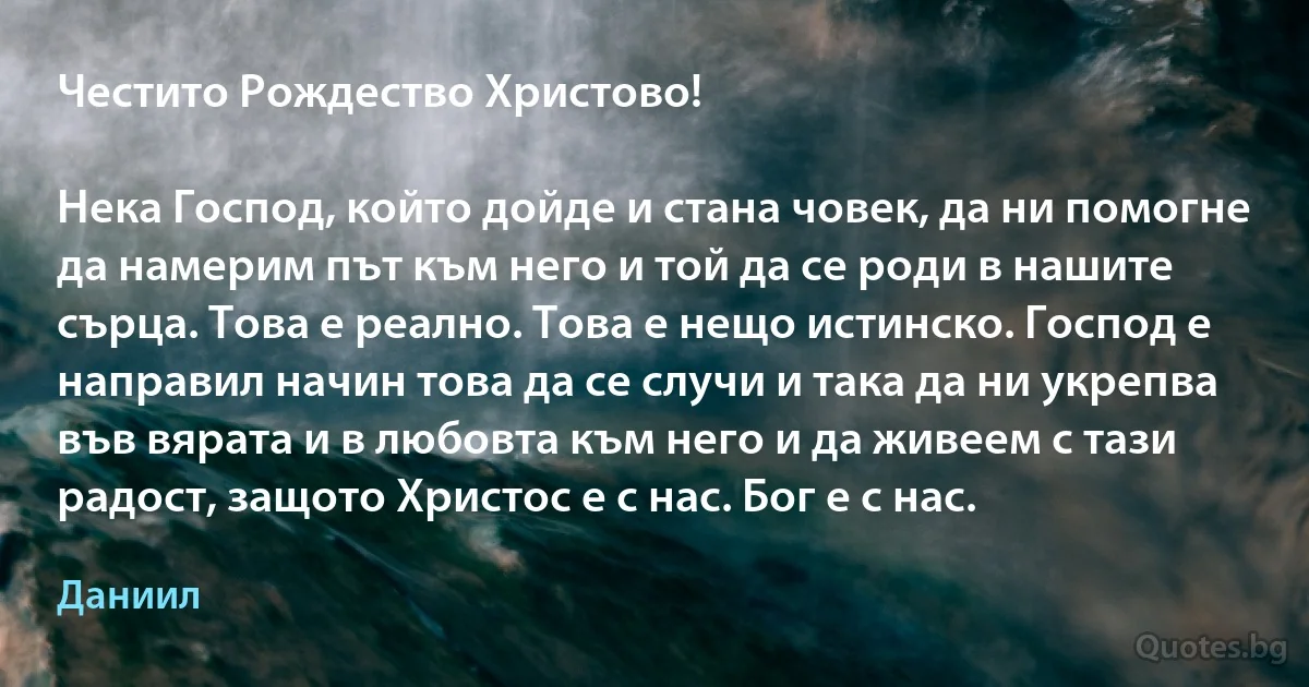 Честито Рождество Христово!

Нека Господ, който дойде и стана човек, да ни помогне да намерим път към него и той да се роди в нашите сърца. Това е реално. Това е нещо истинско. Господ е направил начин това да се случи и така да ни укрепва във вярата и в любовта към него и да живеем с тази радост, защото Христос е с нас. Бог е с нас. (Даниил)