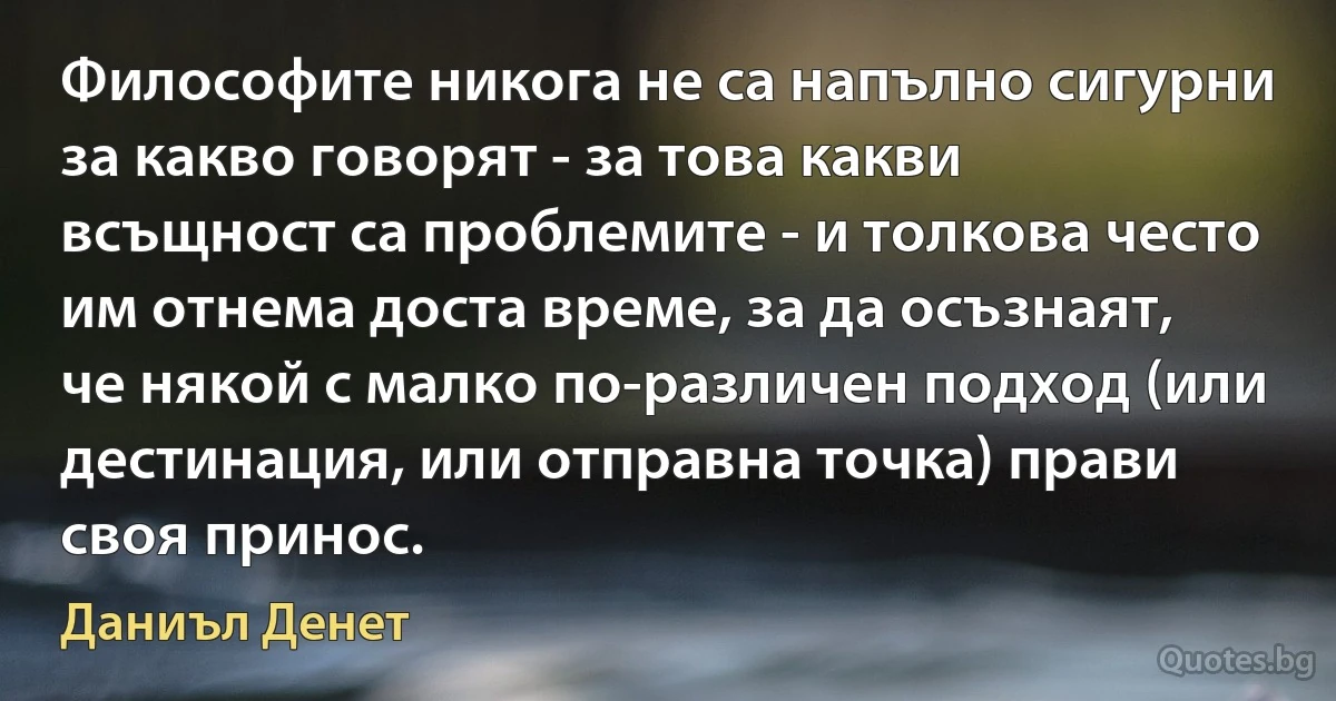 Философите никога не са напълно сигурни за какво говорят - за това какви всъщност са проблемите - и толкова често им отнема доста време, за да осъзнаят, че някой с малко по-различен подход (или дестинация, или отправна точка) прави своя принос. (Даниъл Денет)