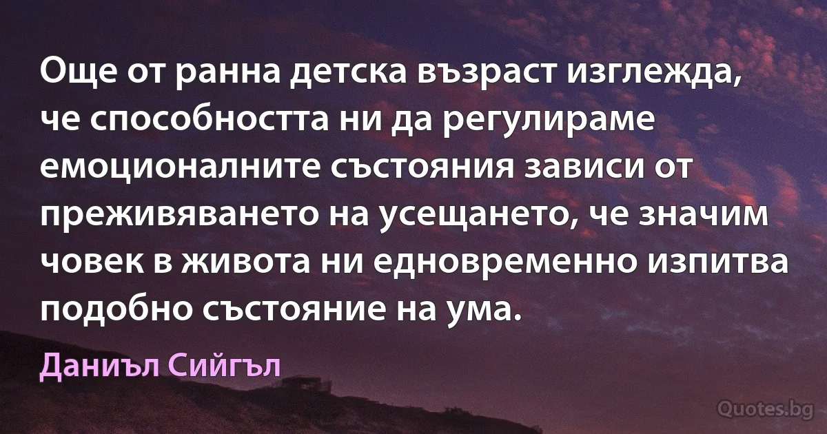 Още от ранна детска възраст изглежда, че способността ни да регулираме емоционалните състояния зависи от преживяването на усещането, че значим човек в живота ни едновременно изпитва подобно състояние на ума. (Даниъл Сийгъл)