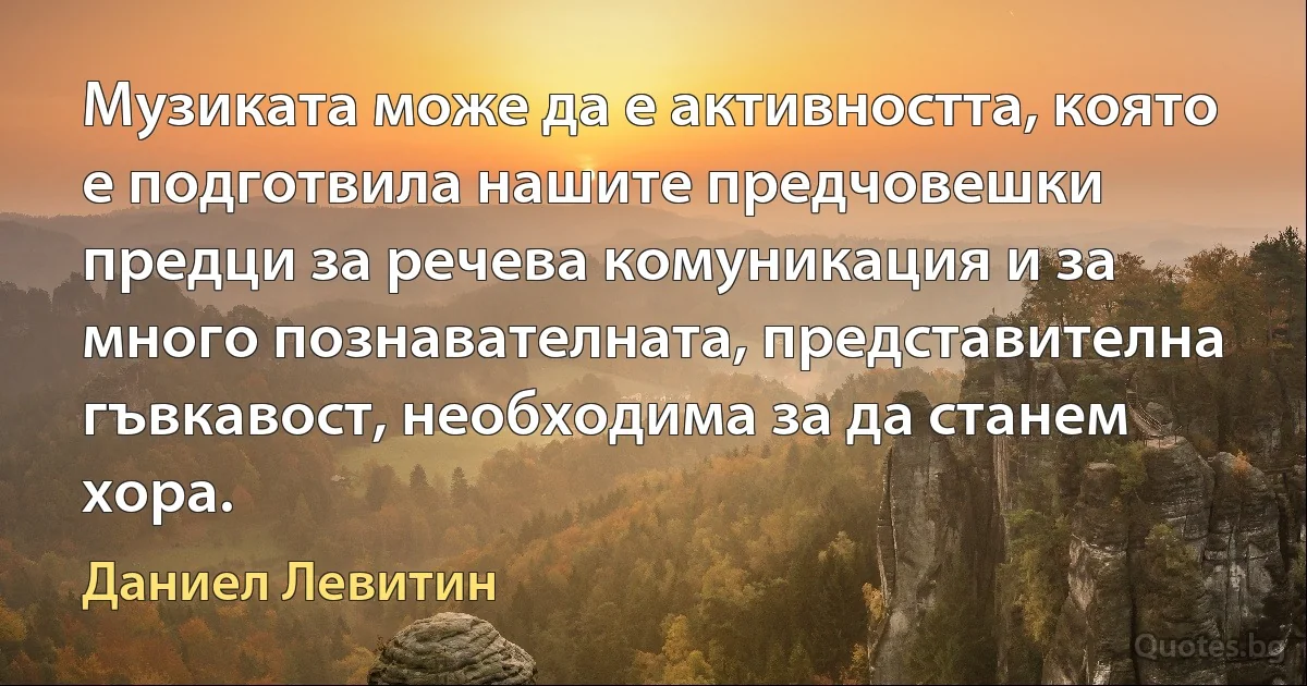 Музиката може да е активността, която е подготвила нашите предчовешки предци за речева комуникация и за много познавателната, представителна гъвкавост, необходима за да станем хора. (Даниел Левитин)