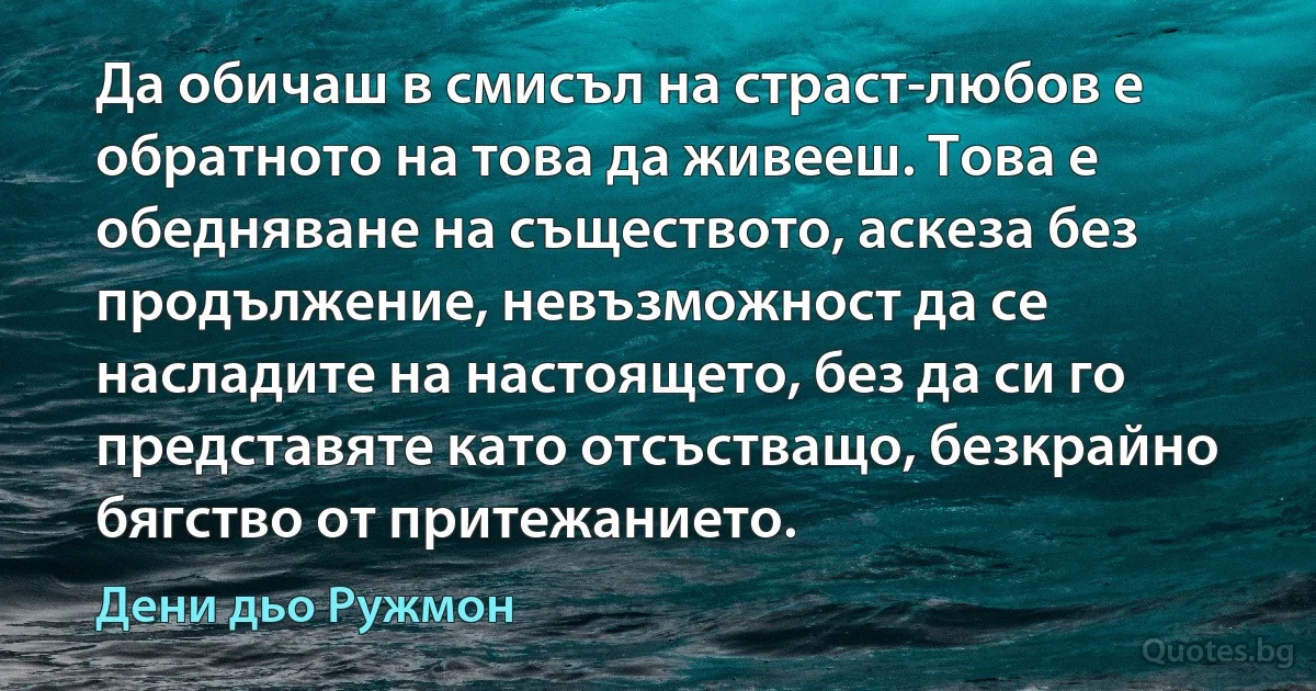 Да обичаш в смисъл на страст-любов е обратното на това да живееш. Това е обедняване на съществото, аскеза без продължение, невъзможност да се насладите на настоящето, без да си го представяте като отсъстващо, безкрайно бягство от притежанието. (Дени дьо Ружмон)