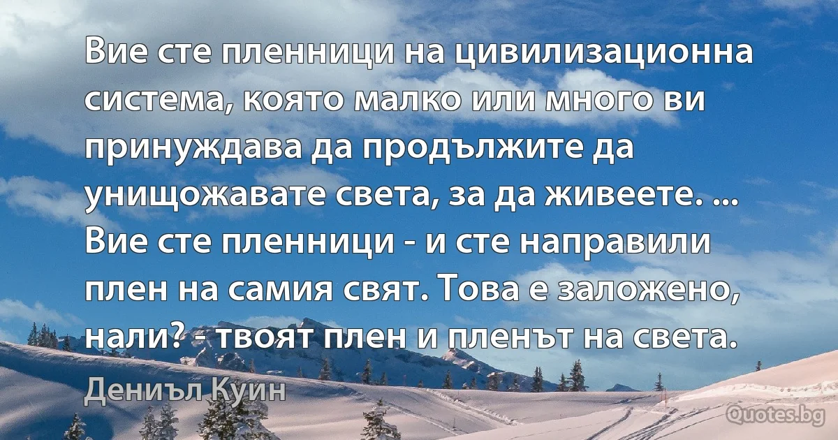 Вие сте пленници на цивилизационна система, която малко или много ви принуждава да продължите да унищожавате света, за да живеете. ... Вие сте пленници - и сте направили плен на самия свят. Това е заложено, нали? - твоят плен и пленът на света. (Дениъл Куин)