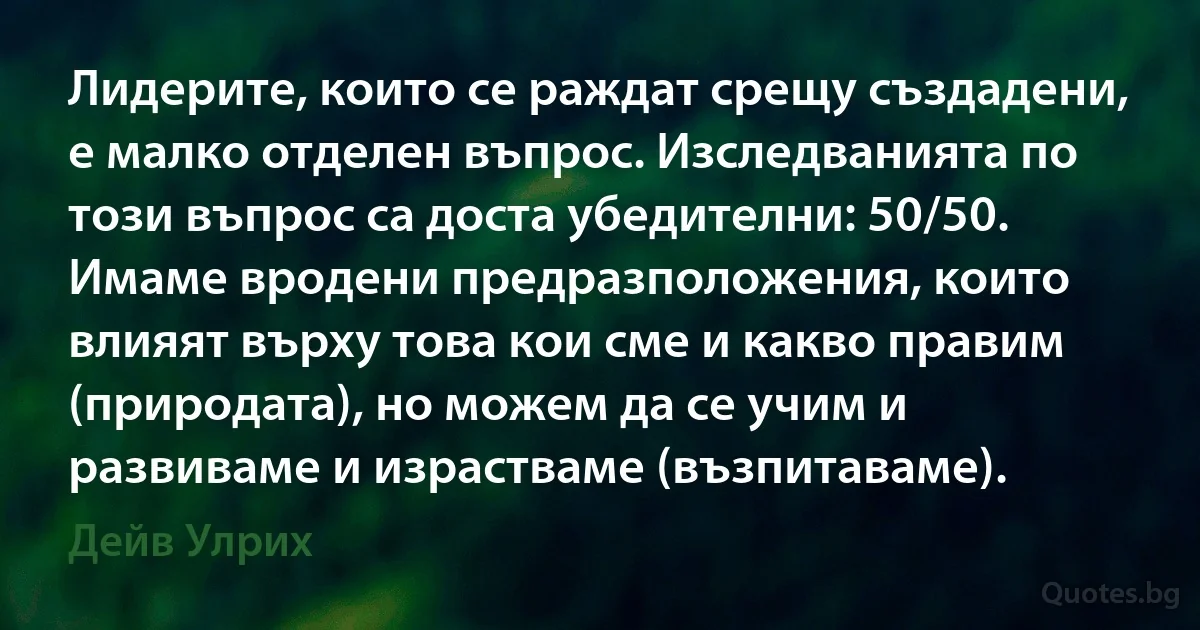 Лидерите, които се раждат срещу създадени, е малко отделен въпрос. Изследванията по този въпрос са доста убедителни: 50/50. Имаме вродени предразположения, които влияят върху това кои сме и какво правим (природата), но можем да се учим и развиваме и израстваме (възпитаваме). (Дейв Улрих)