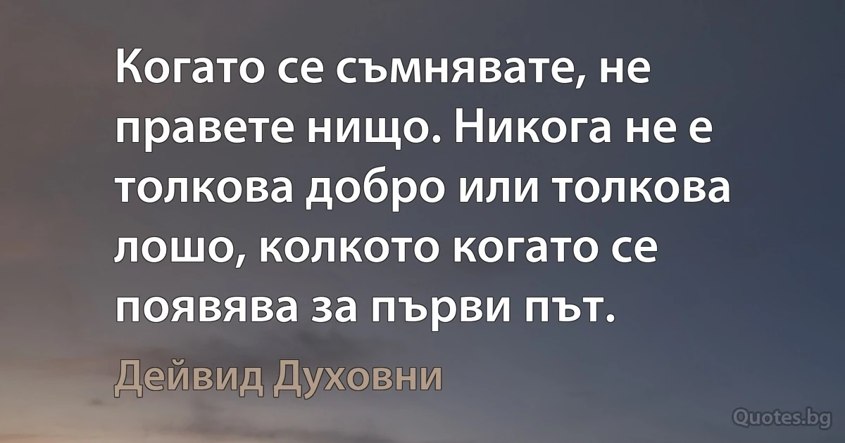 Когато се съмнявате, не правете нищо. Никога не е толкова добро или толкова лошо, колкото когато се появява за първи път. (Дейвид Духовни)