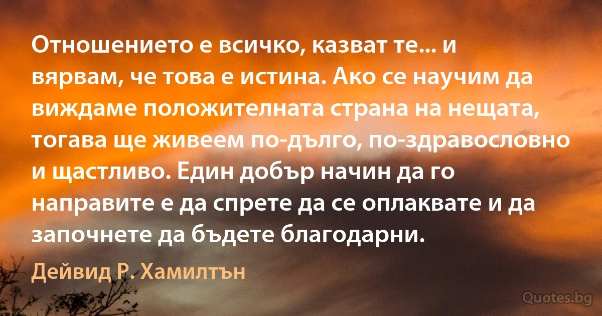 Отношението е всичко, казват те... и вярвам, че това е истина. Ако се научим да виждаме положителната страна на нещата, тогава ще живеем по-дълго, по-здравословно и щастливо. Един добър начин да го направите е да спрете да се оплаквате и да започнете да бъдете благодарни. (Дейвид Р. Хамилтън)