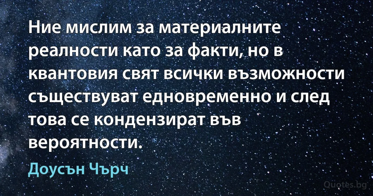 Ние мислим за материалните реалности като за факти, но в квантовия свят всички възможности съществуват едновременно и след това се кондензират във вероятности. (Доусън Чърч)