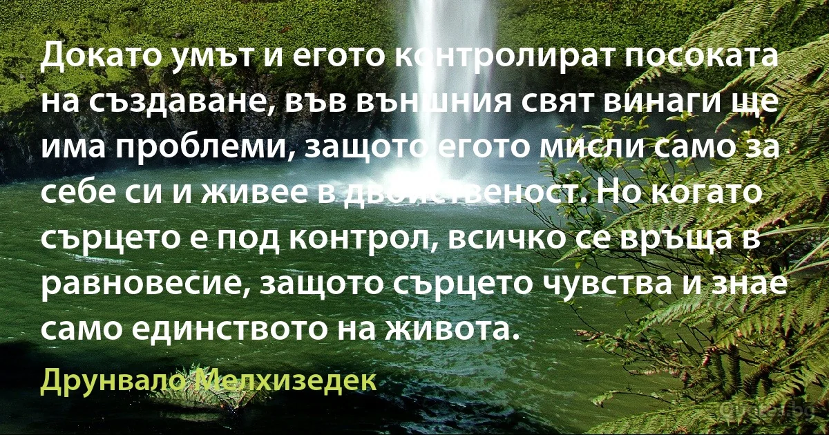 Докато умът и егото контролират посоката на създаване, във външния свят винаги ще има проблеми, защото егото мисли само за себе си и живее в двойственост. Но когато сърцето е под контрол, всичко се връща в равновесие, защото сърцето чувства и знае само единството на живота. (Друнвало Мелхизедек)