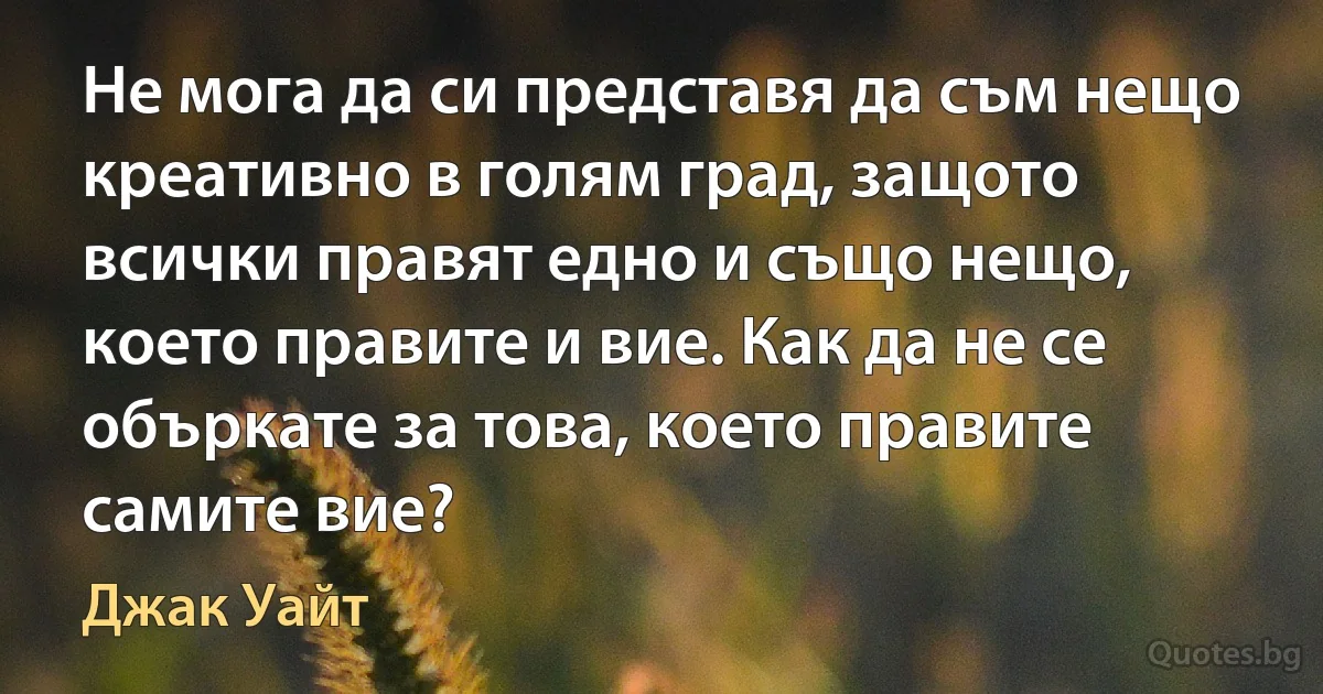 Не мога да си представя да съм нещо креативно в голям град, защото всички правят едно и също нещо, което правите и вие. Как да не се объркате за това, което правите самите вие? (Джак Уайт)