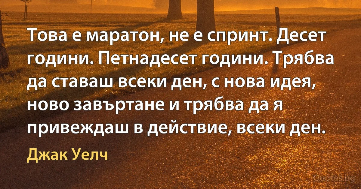 Това е маратон, не е спринт. Десет години. Петнадесет години. Трябва да ставаш всеки ден, с нова идея, ново завъртане и трябва да я привеждаш в действие, всеки ден. (Джак Уелч)