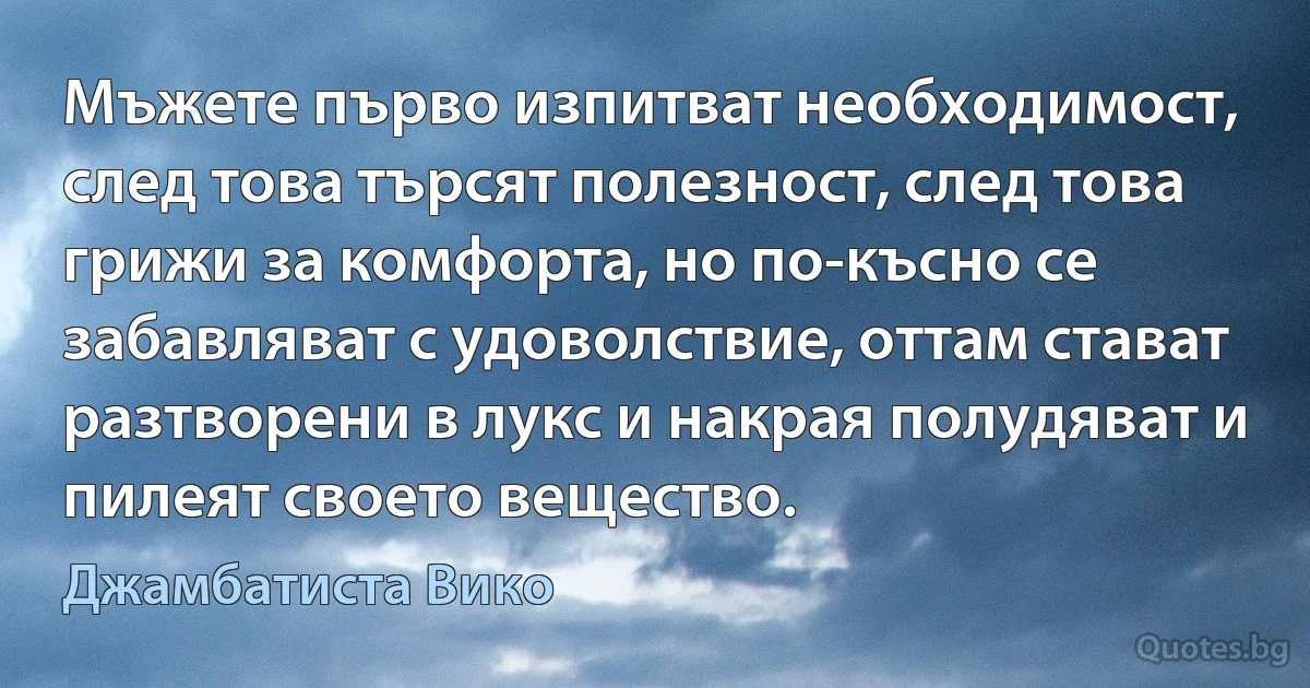 Мъжете първо изпитват необходимост, след това търсят полезност, след това грижи за комфорта, но по-късно се забавляват с удоволствие, оттам стават разтворени в лукс и накрая полудяват и пилеят своето вещество. (Джамбатиста Вико)